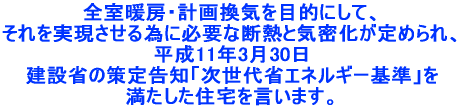 全室暖房・計画換気を目的にして、それを実現させる為に必要な断熱と気密化が定められ、平成11年3月30日建設省の策定告知「次世代省エネルギー基準」を満たした住宅を言います。